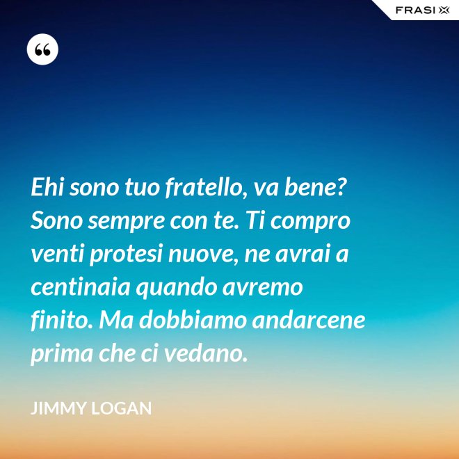 Ehi sono tuo fratello, va bene? Sono sempre con te. Ti compro venti protesi nuove, ne avrai a centinaia quando avremo finito. Ma dobbiamo andarcene prima che ci vedano. - Jimmy Logan