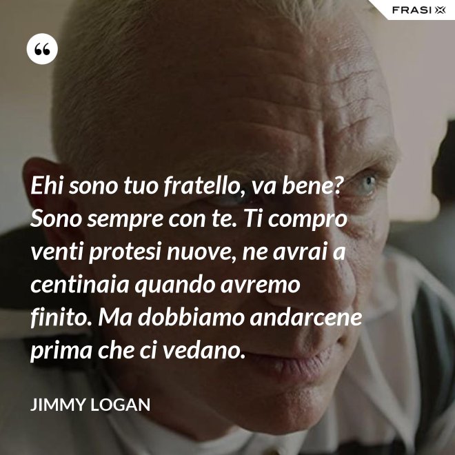Ehi sono tuo fratello, va bene? Sono sempre con te. Ti compro venti protesi nuove, ne avrai a centinaia quando avremo finito. Ma dobbiamo andarcene prima che ci vedano. - Jimmy Logan