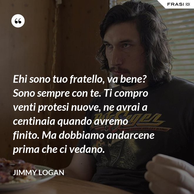 Ehi sono tuo fratello, va bene? Sono sempre con te. Ti compro venti protesi nuove, ne avrai a centinaia quando avremo finito. Ma dobbiamo andarcene prima che ci vedano. - Jimmy Logan
