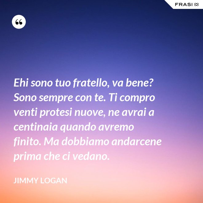 Ehi sono tuo fratello, va bene? Sono sempre con te. Ti compro venti protesi nuove, ne avrai a centinaia quando avremo finito. Ma dobbiamo andarcene prima che ci vedano. - Jimmy Logan