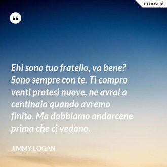 Ehi sono tuo fratello, va bene? Sono sempre con te. Ti compro venti protesi nuove, ne avrai a centinaia quando avremo finito. Ma dobbiamo andarcene prima che ci vedano. - Jimmy Logan