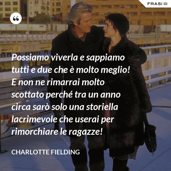 Possiamo viverla e sappiamo tutti e due che è molto meglio! E non ne rimarrai molto scottato perché tra un anno circa sarò solo una storiella lacrimevole che userai per rimorchiare le ragazze! - Charlotte Fielding
