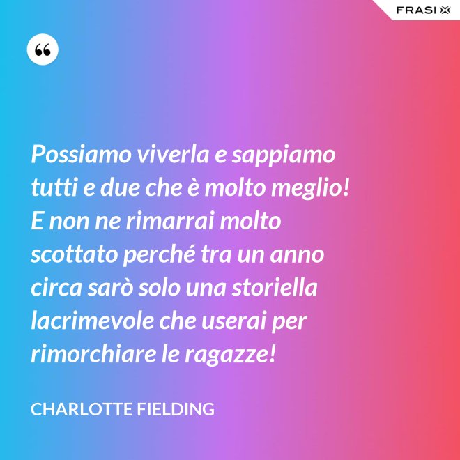Possiamo viverla e sappiamo tutti e due che è molto meglio! E non ne rimarrai molto scottato perché tra un anno circa sarò solo una storiella lacrimevole che userai per rimorchiare le ragazze! - Charlotte Fielding