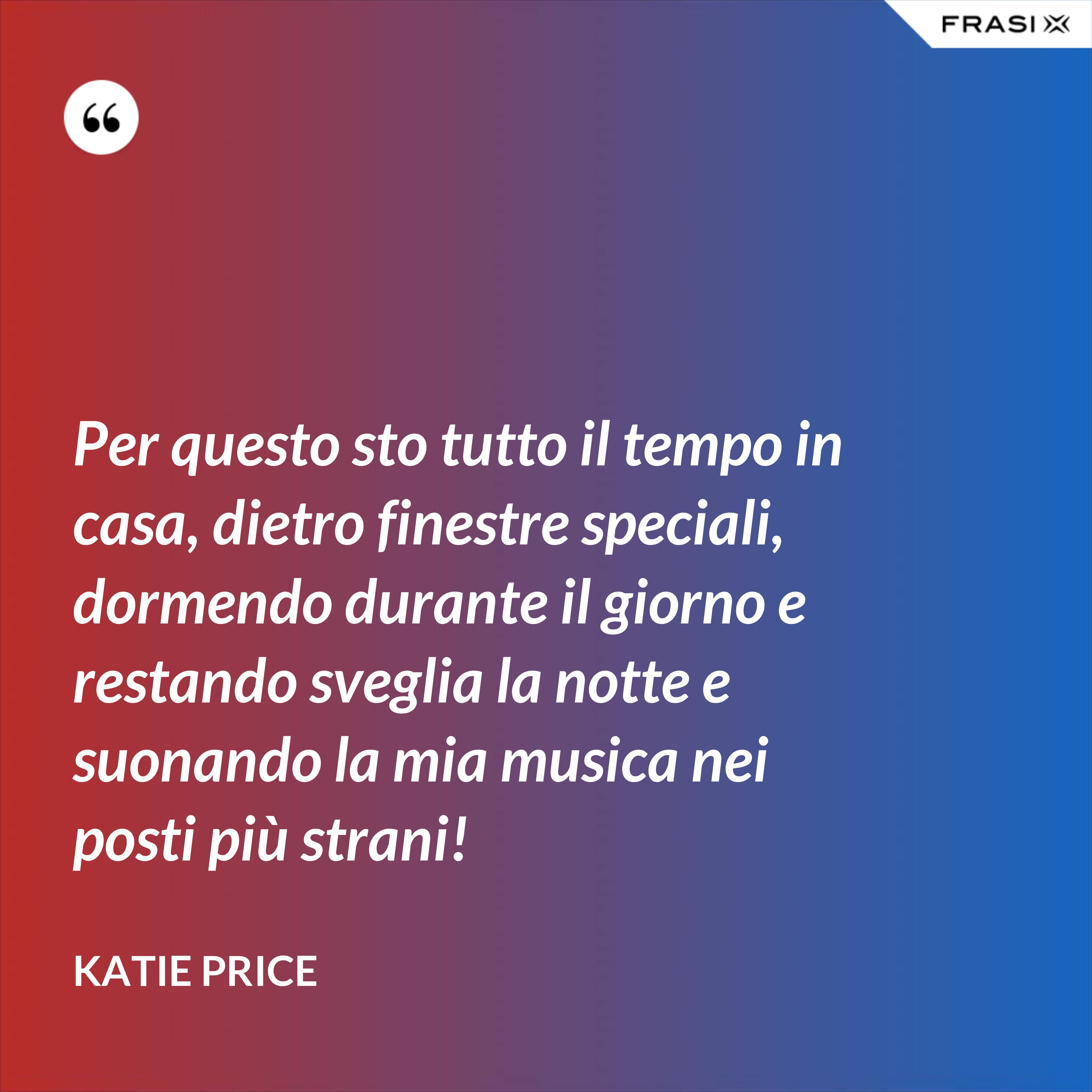 Per questo sto tutto il tempo in casa, dietro finestre speciali, dormendo durante il giorno e restando sveglia la notte e suonando la mia musica nei posti più strani! - Katie Price