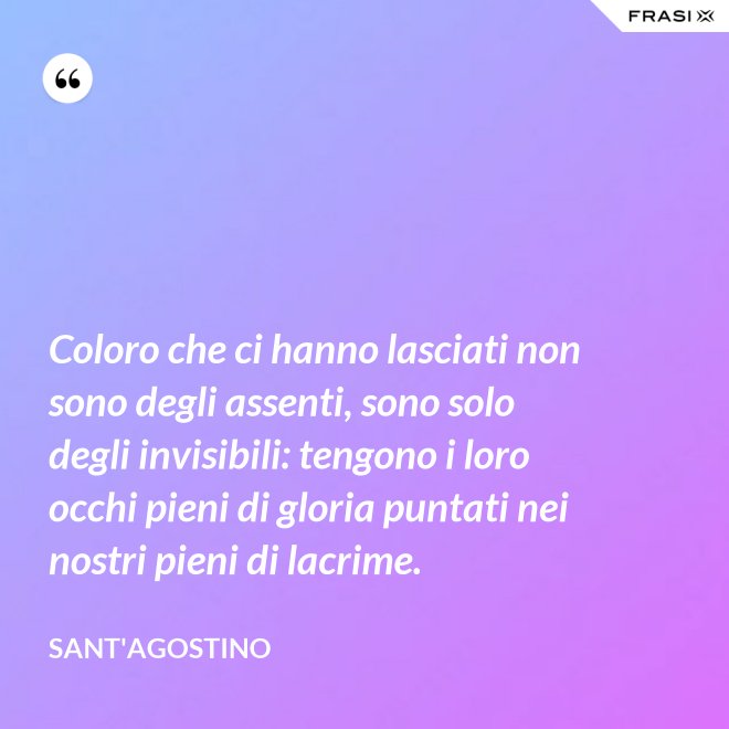 Coloro che ci hanno lasciati non sono degli assenti, sono solo degli invisibili: tengono i loro occhi pieni di gloria puntati nei nostri pieni di lacrime. - Sant'Agostino