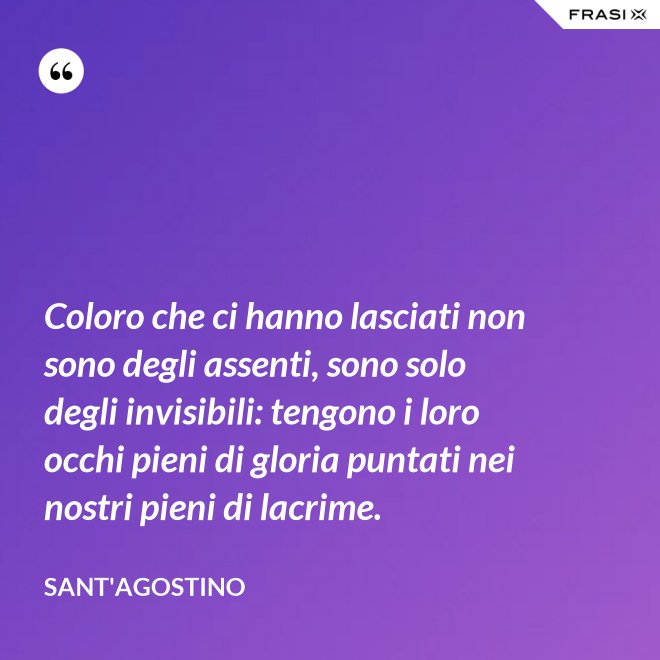 Coloro che ci hanno lasciati non sono degli assenti, sono solo degli invisibili: tengono i loro occhi pieni di gloria puntati nei nostri pieni di lacrime. - Sant'Agostino