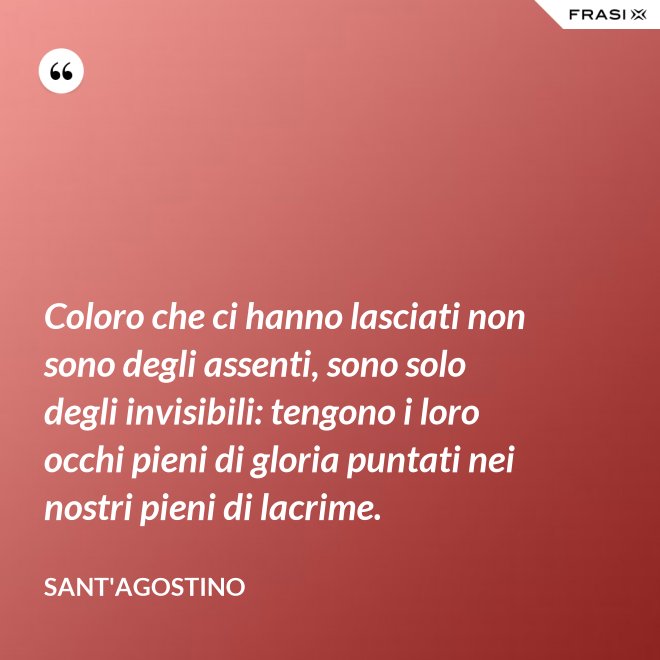 Coloro che ci hanno lasciati non sono degli assenti, sono solo degli invisibili: tengono i loro occhi pieni di gloria puntati nei nostri pieni di lacrime. - Sant'Agostino