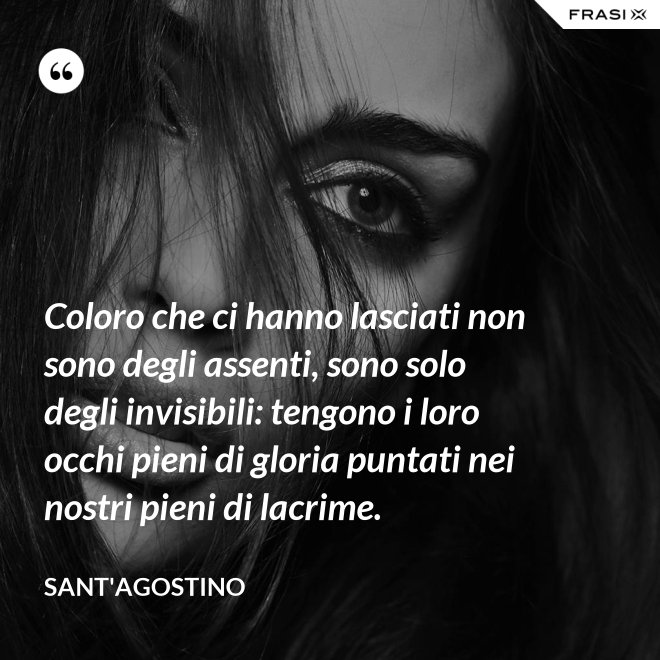 Coloro che ci hanno lasciati non sono degli assenti, sono solo degli invisibili: tengono i loro occhi pieni di gloria puntati nei nostri pieni di lacrime. - Sant'Agostino