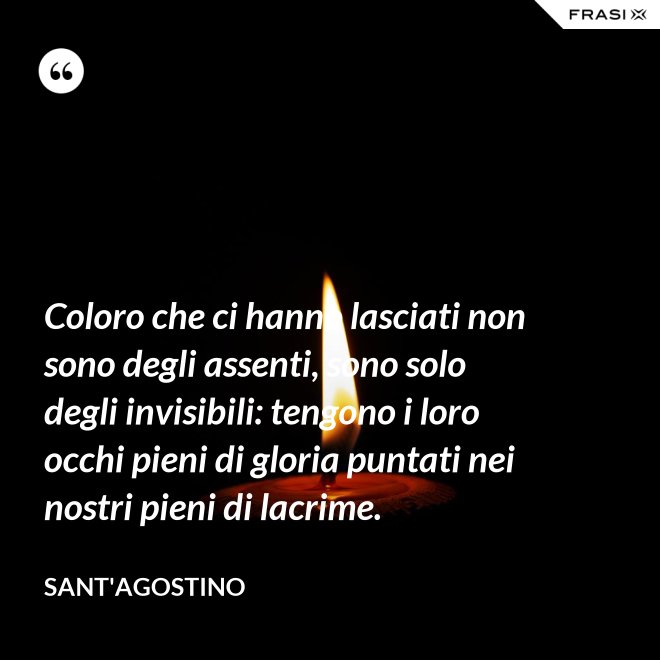 Coloro che ci hanno lasciati non sono degli assenti, sono solo degli invisibili: tengono i loro occhi pieni di gloria puntati nei nostri pieni di lacrime. - Sant'Agostino