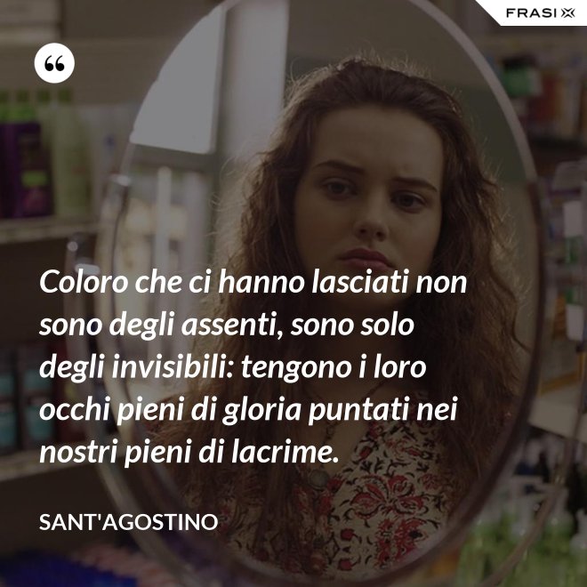 Coloro che ci hanno lasciati non sono degli assenti, sono solo degli invisibili: tengono i loro occhi pieni di gloria puntati nei nostri pieni di lacrime. - Sant'Agostino
