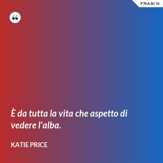 È da tutta la vita che aspetto di vedere l'alba. - Katie Price