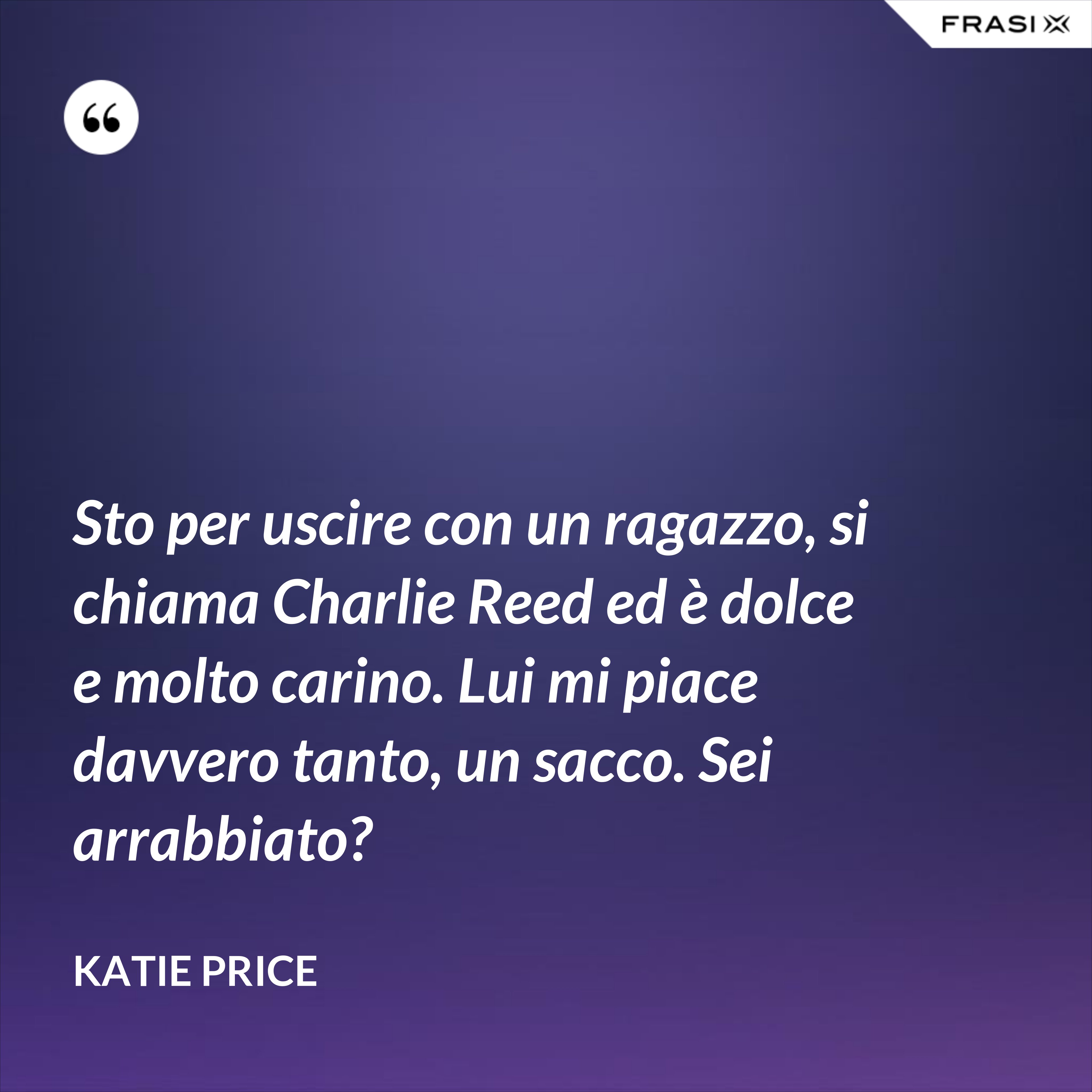 Sto per uscire con un ragazzo, si chiama Charlie Reed ed è dolce e molto carino. Lui mi piace davvero tanto, un sacco. Sei arrabbiato? - Katie Price