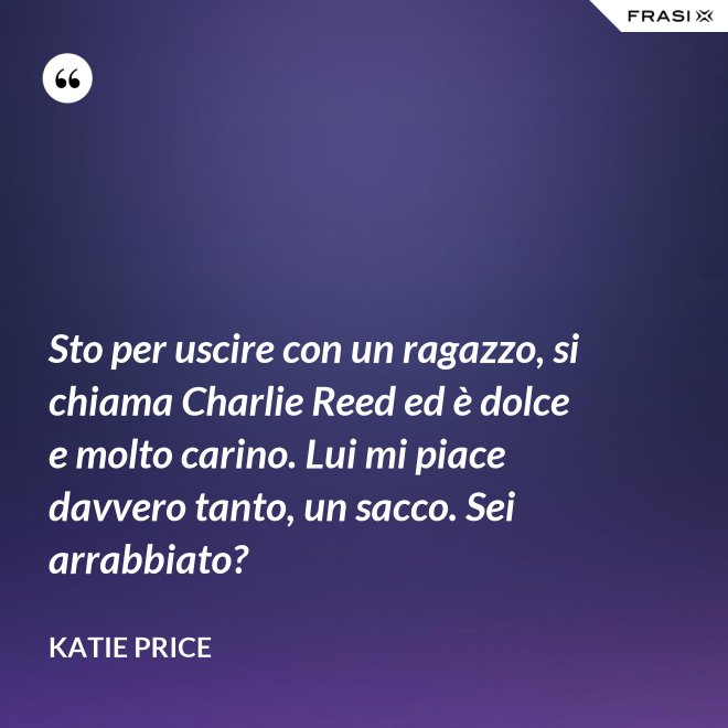 Sto per uscire con un ragazzo, si chiama Charlie Reed ed è dolce e molto carino. Lui mi piace davvero tanto, un sacco. Sei arrabbiato? - Katie Price