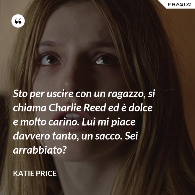 Sto per uscire con un ragazzo, si chiama Charlie Reed ed è dolce e molto carino. Lui mi piace davvero tanto, un sacco. Sei arrabbiato? - Katie Price