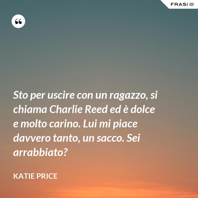 Sto per uscire con un ragazzo, si chiama Charlie Reed ed è dolce e molto carino. Lui mi piace davvero tanto, un sacco. Sei arrabbiato? - Katie Price
