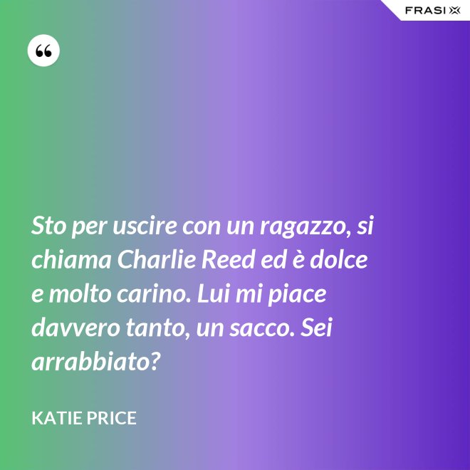 Sto per uscire con un ragazzo, si chiama Charlie Reed ed è dolce e molto carino. Lui mi piace davvero tanto, un sacco. Sei arrabbiato? - Katie Price