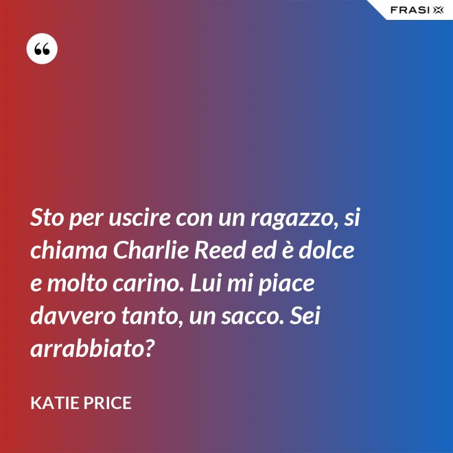 Sto per uscire con un ragazzo, si chiama Charlie Reed ed è dolce e molto carino. Lui mi piace davvero tanto, un sacco. Sei arrabbiato? - Katie Price