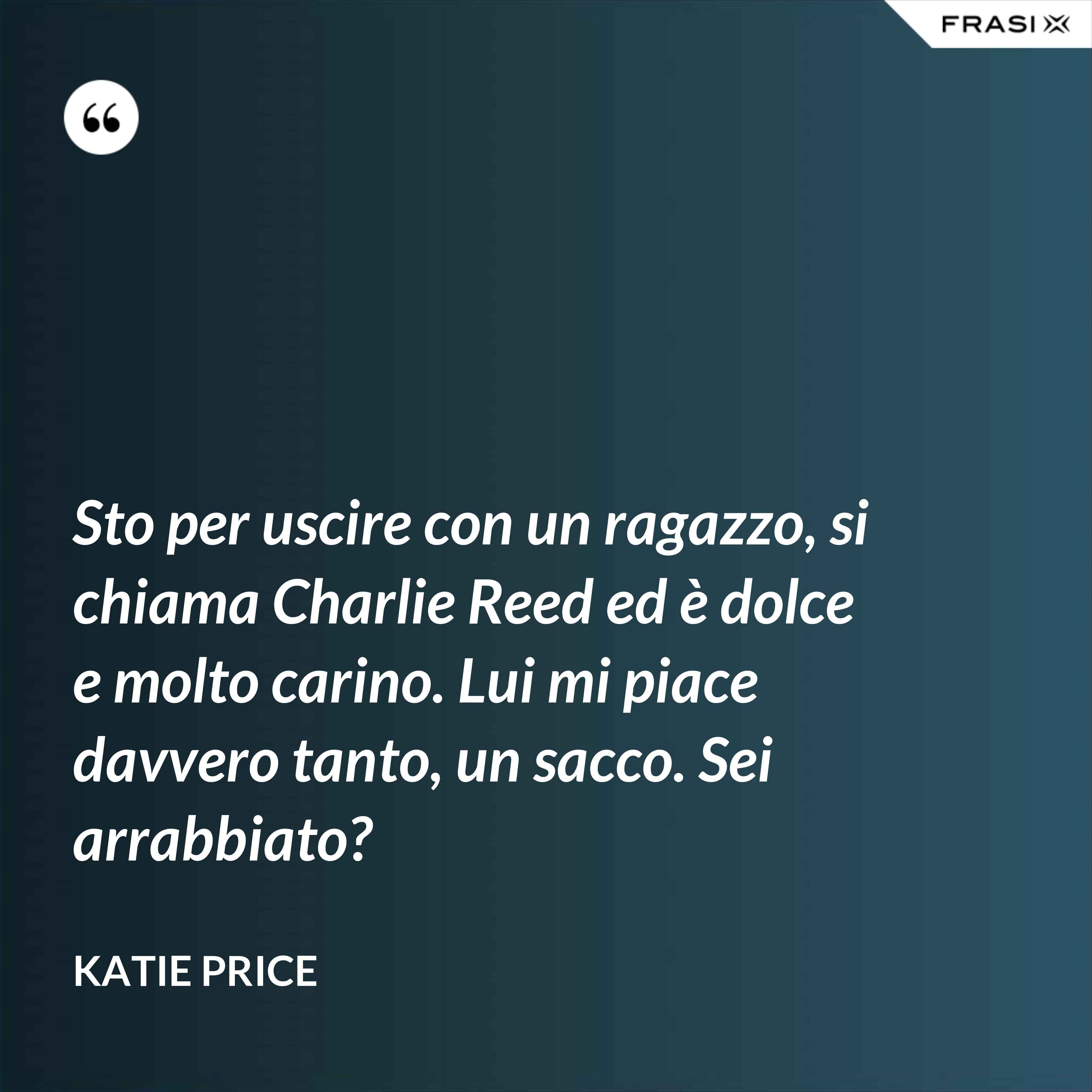 Sto per uscire con un ragazzo, si chiama Charlie Reed ed è dolce e molto carino. Lui mi piace davvero tanto, un sacco. Sei arrabbiato? - Katie Price