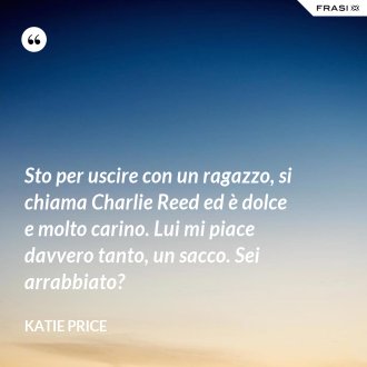 Sto per uscire con un ragazzo, si chiama Charlie Reed ed è dolce e molto carino. Lui mi piace davvero tanto, un sacco. Sei arrabbiato? - Katie Price