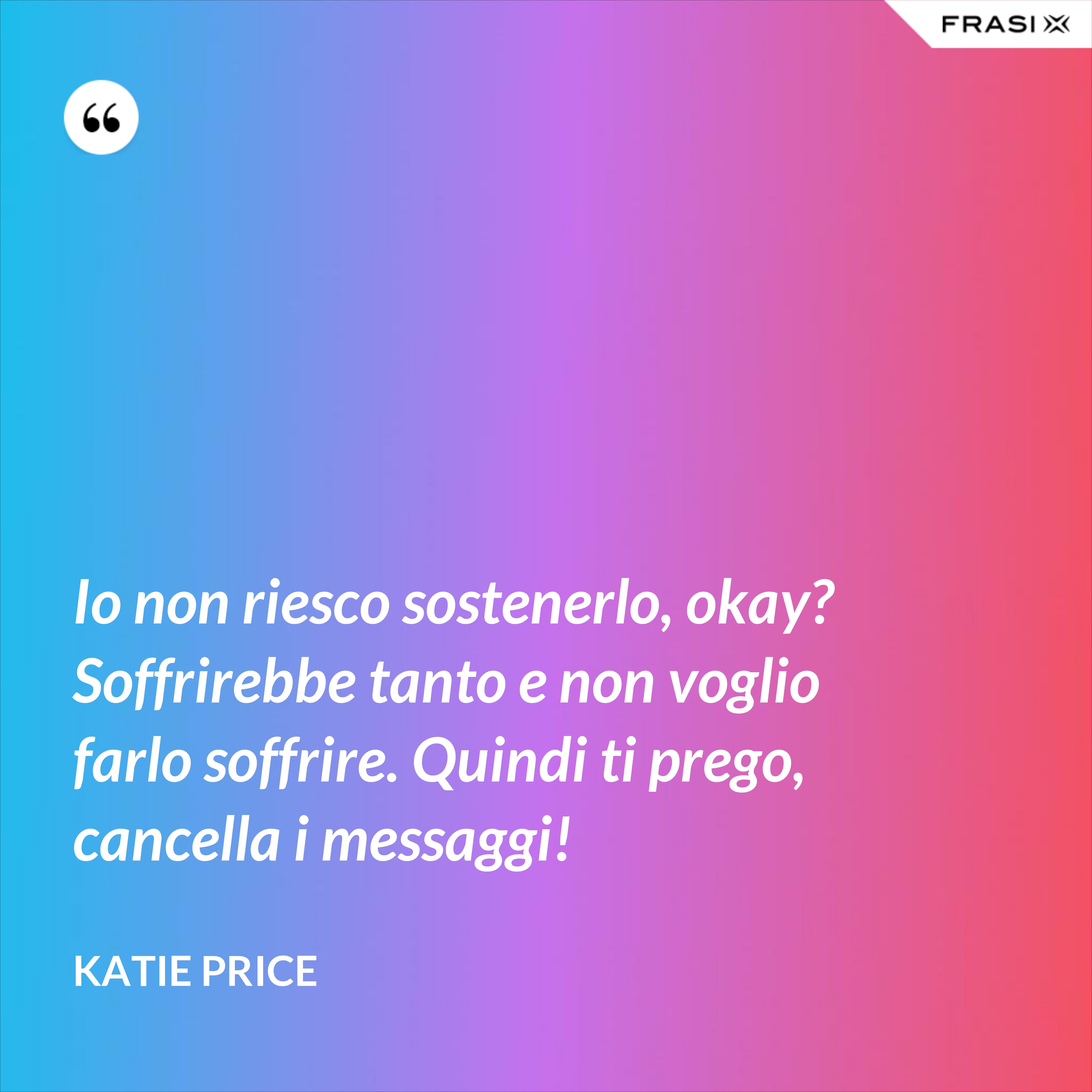 Io non riesco sostenerlo, okay? Soffrirebbe tanto e non voglio farlo soffrire. Quindi ti prego, cancella i messaggi! - Katie Price