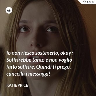 Io non riesco sostenerlo, okay? Soffrirebbe tanto e non voglio farlo soffrire. Quindi ti prego, cancella i messaggi! - Katie Price
