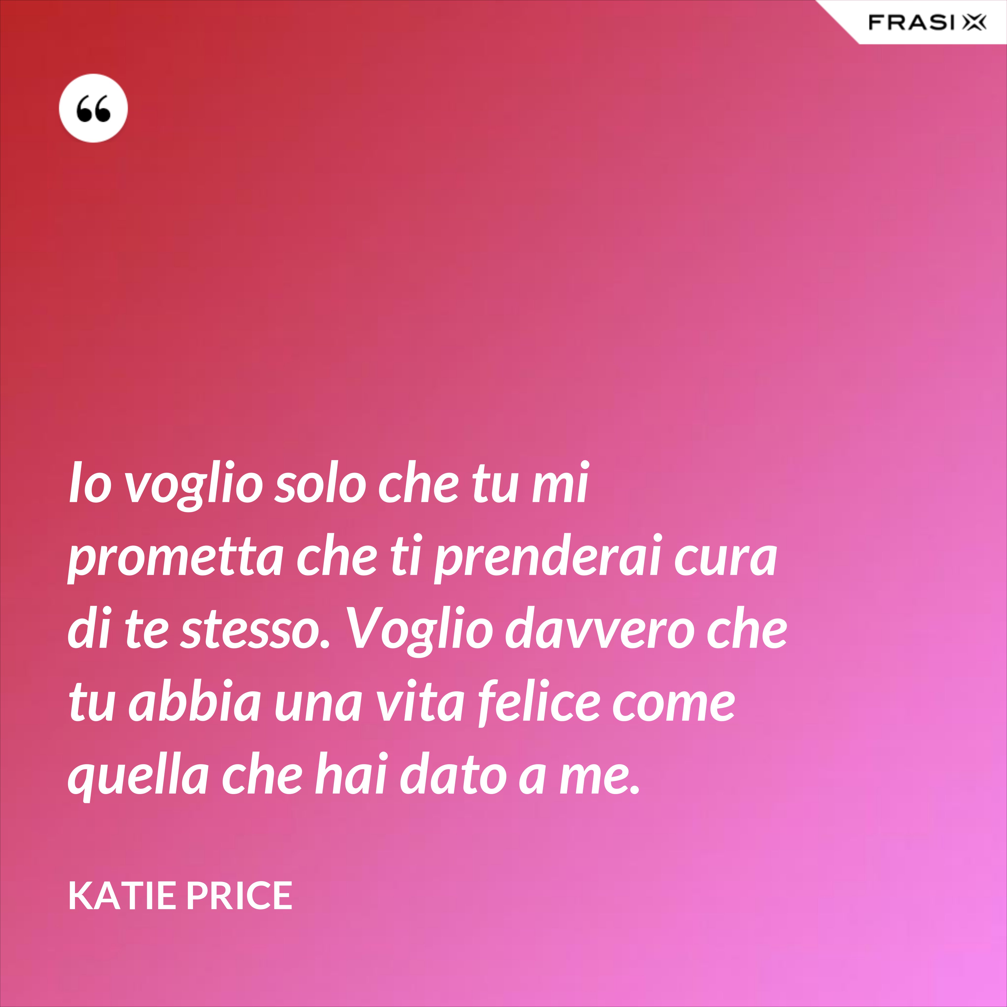 Io voglio solo che tu mi prometta che ti prenderai cura di te stesso. Voglio davvero che tu abbia una vita felice come quella che hai dato a me. - Katie Price