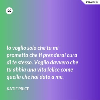 Io voglio solo che tu mi prometta che ti prenderai cura di te stesso. Voglio davvero che tu abbia una vita felice come quella che hai dato a me. - Katie Price