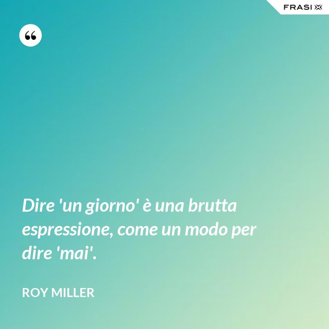 Dire 'un giorno' è una brutta espressione, come un modo per dire 'mai'. - Roy Miller