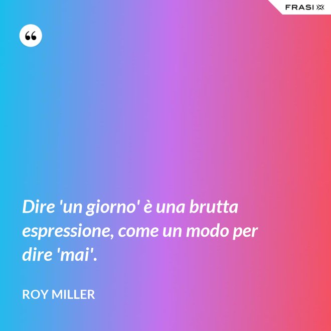 Dire 'un giorno' è una brutta espressione, come un modo per dire 'mai'. - Roy Miller