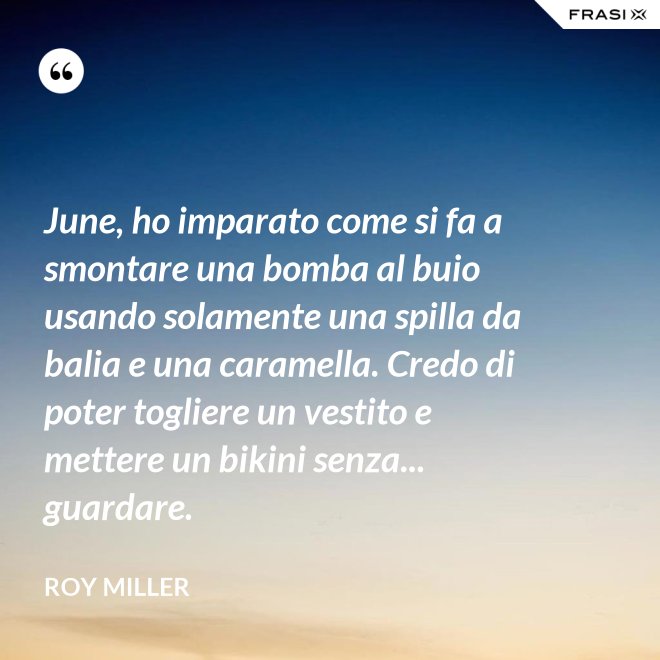 June, ho imparato come si fa a smontare una bomba al buio usando solamente una spilla da balia e una caramella. Credo di poter togliere un vestito e mettere un bikini senza... guardare. - Roy Miller