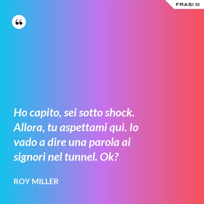 Ho capito, sei sotto shock. Allora, tu aspettami qui. Io vado a dire una parola ai signori nel tunnel. Ok? - Roy Miller