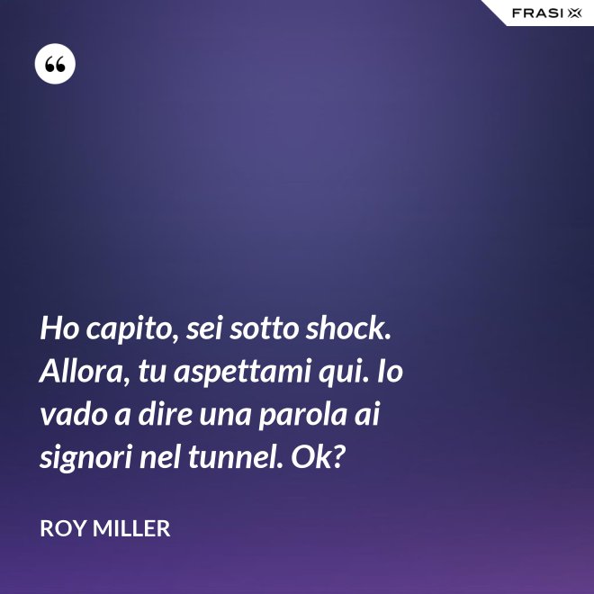 Ho capito, sei sotto shock. Allora, tu aspettami qui. Io vado a dire una parola ai signori nel tunnel. Ok? - Roy Miller