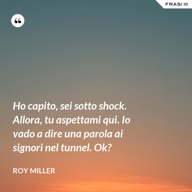 Ho capito, sei sotto shock. Allora, tu aspettami qui. Io vado a dire una parola ai signori nel tunnel. Ok? - Roy Miller
