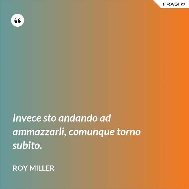 Invece sto andando ad ammazzarli, comunque torno subito. - Roy Miller