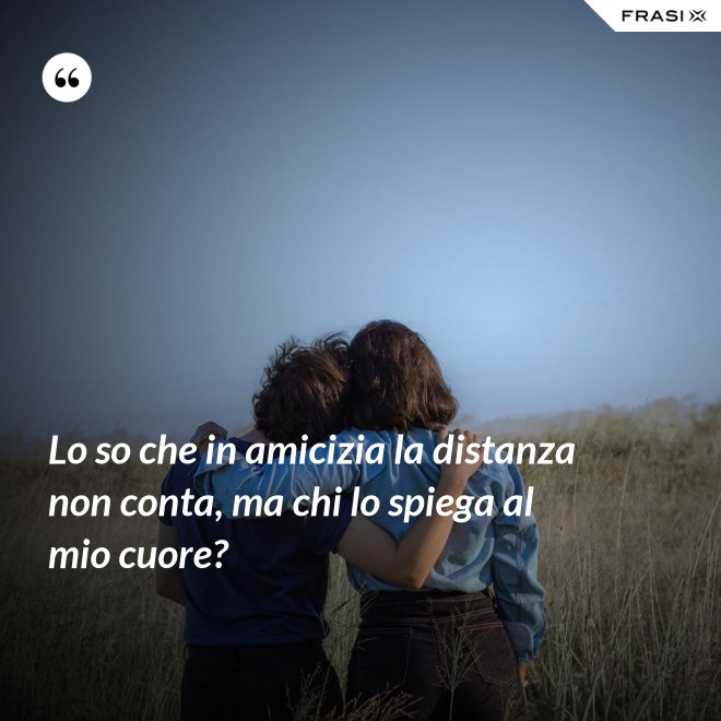 Lo so che in amicizia la distanza non conta, ma chi lo spiega al mio cuore? - Anonimo