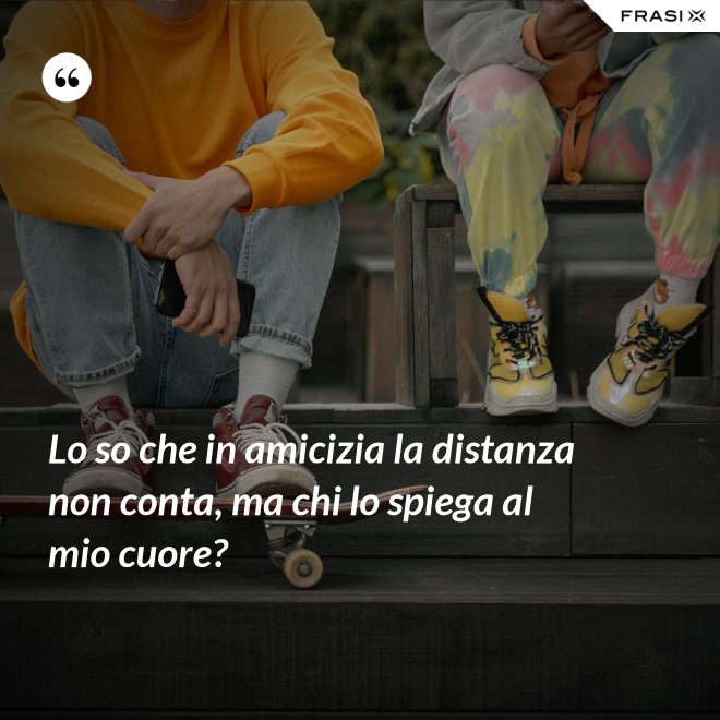 Lo so che in amicizia la distanza non conta, ma chi lo spiega al mio cuore? - Anonimo