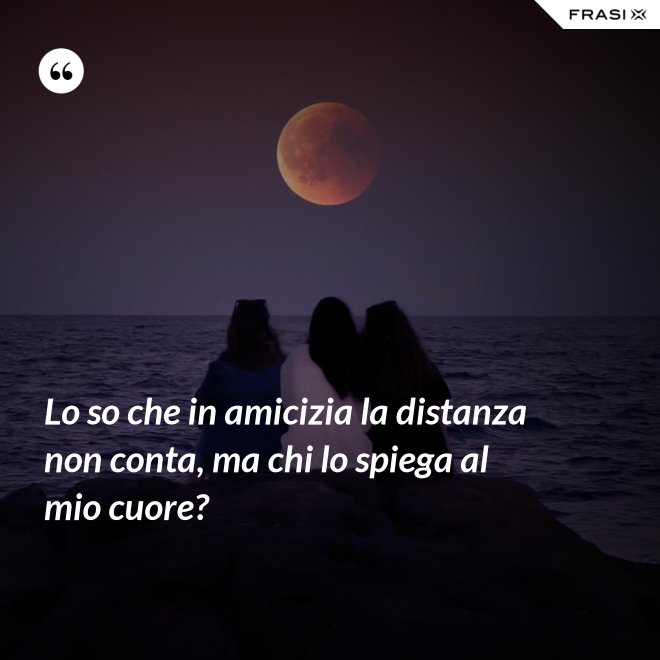 Lo so che in amicizia la distanza non conta, ma chi lo spiega al mio cuore? - Anonimo