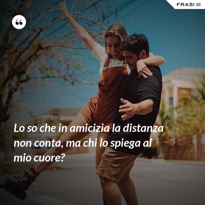 Lo so che in amicizia la distanza non conta, ma chi lo spiega al mio cuore? - Anonimo