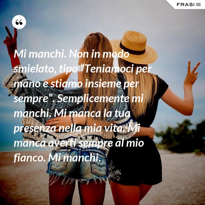 Mi manchi. Non in modo smielato, tipo “Teniamoci per mano e stiamo insieme per sempre”. Semplicemente mi manchi. Mi manca la tua presenza nella mia vita. Mi manca averti sempre al mio fianco. Mi manchi. - Anonimo