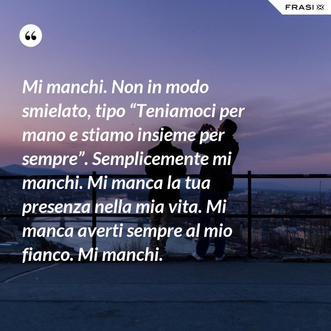Mi manchi. Non in modo smielato, tipo “Teniamoci per mano e stiamo insieme per sempre”. Semplicemente mi manchi. Mi manca la tua presenza nella mia vita. Mi manca averti sempre al mio fianco. Mi manchi. - Anonimo