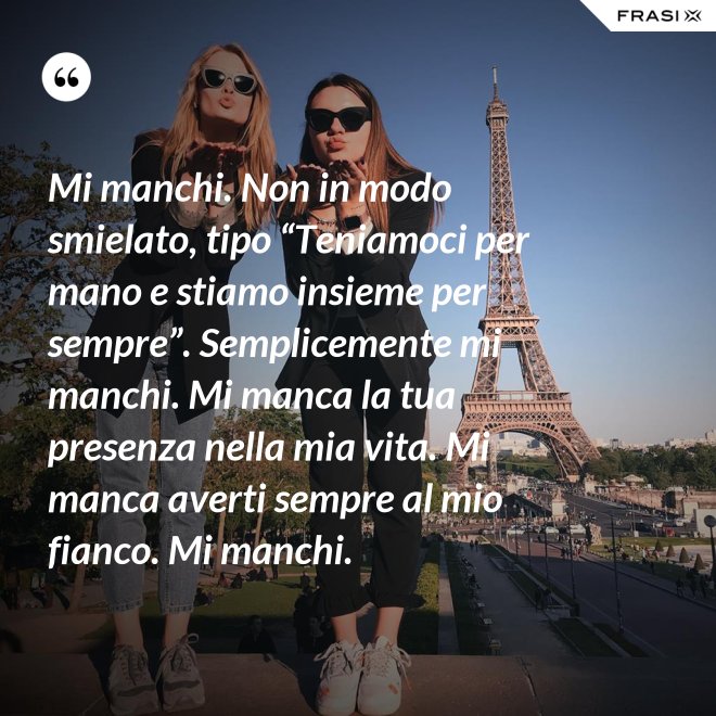 Mi manchi. Non in modo smielato, tipo “Teniamoci per mano e stiamo insieme per sempre”. Semplicemente mi manchi. Mi manca la tua presenza nella mia vita. Mi manca averti sempre al mio fianco. Mi manchi. - Anonimo