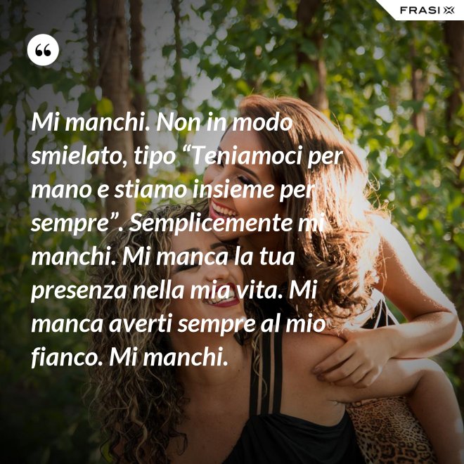 Mi manchi. Non in modo smielato, tipo “Teniamoci per mano e stiamo insieme per sempre”. Semplicemente mi manchi. Mi manca la tua presenza nella mia vita. Mi manca averti sempre al mio fianco. Mi manchi. - Anonimo