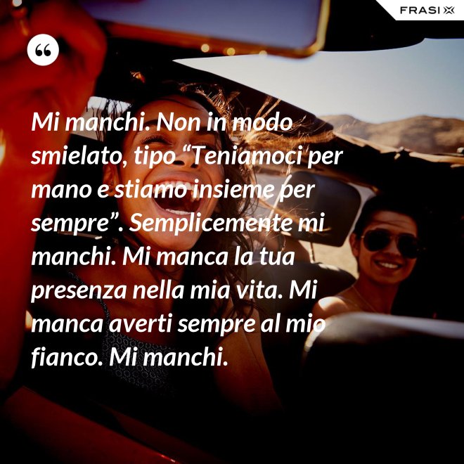 Mi manchi. Non in modo smielato, tipo “Teniamoci per mano e stiamo insieme per sempre”. Semplicemente mi manchi. Mi manca la tua presenza nella mia vita. Mi manca averti sempre al mio fianco. Mi manchi. - Anonimo
