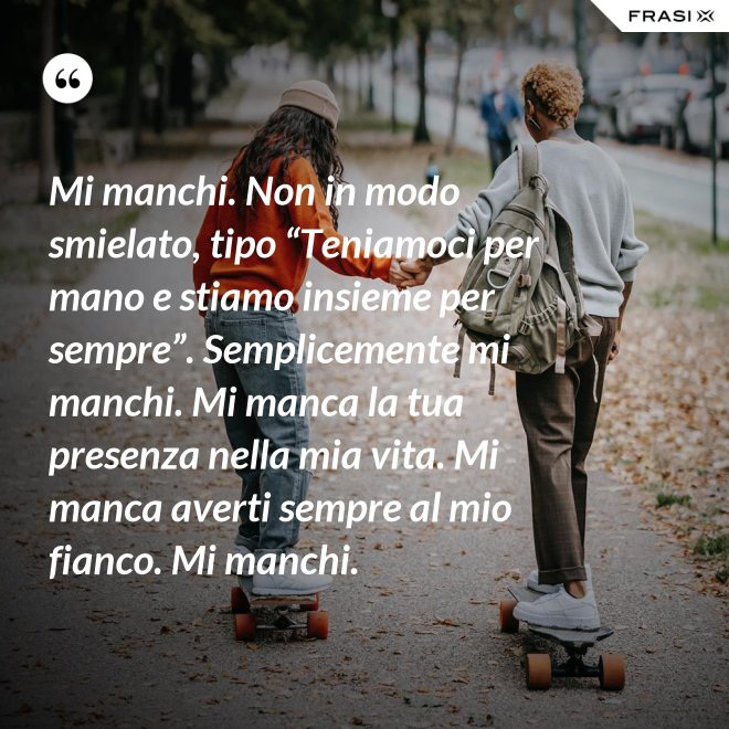 Mi manchi. Non in modo smielato, tipo “Teniamoci per mano e stiamo insieme per sempre”. Semplicemente mi manchi. Mi manca la tua presenza nella mia vita. Mi manca averti sempre al mio fianco. Mi manchi. - Anonimo