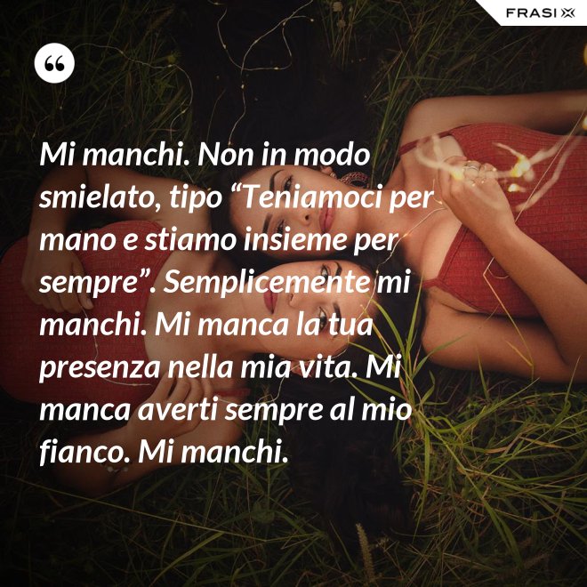 Mi manchi. Non in modo smielato, tipo “Teniamoci per mano e stiamo insieme per sempre”. Semplicemente mi manchi. Mi manca la tua presenza nella mia vita. Mi manca averti sempre al mio fianco. Mi manchi. - Anonimo
