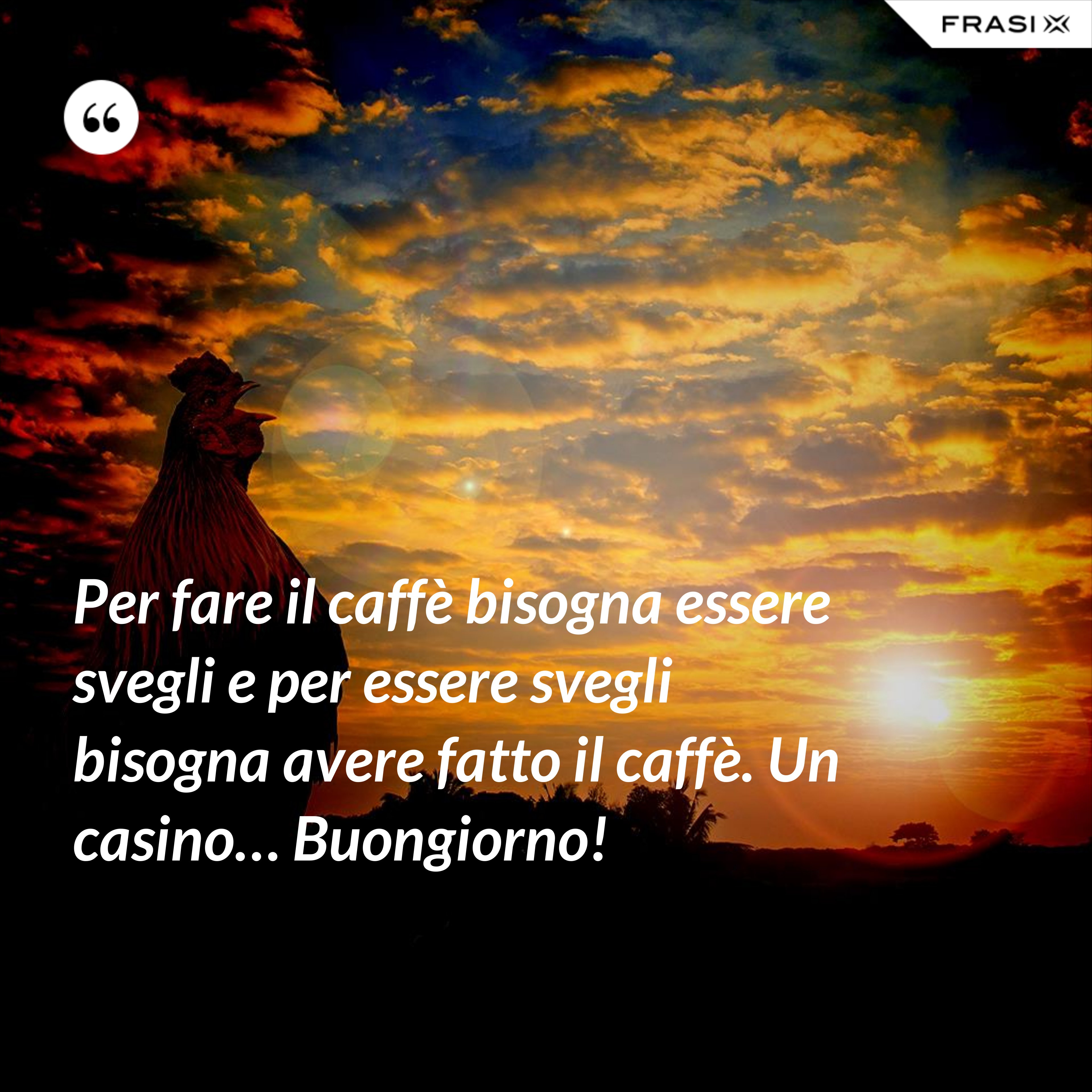 Per fare il caffè bisogna essere svegli e per essere svegli bisogna avere fatto il caffè. Un casino… Buongiorno! - Anonimo