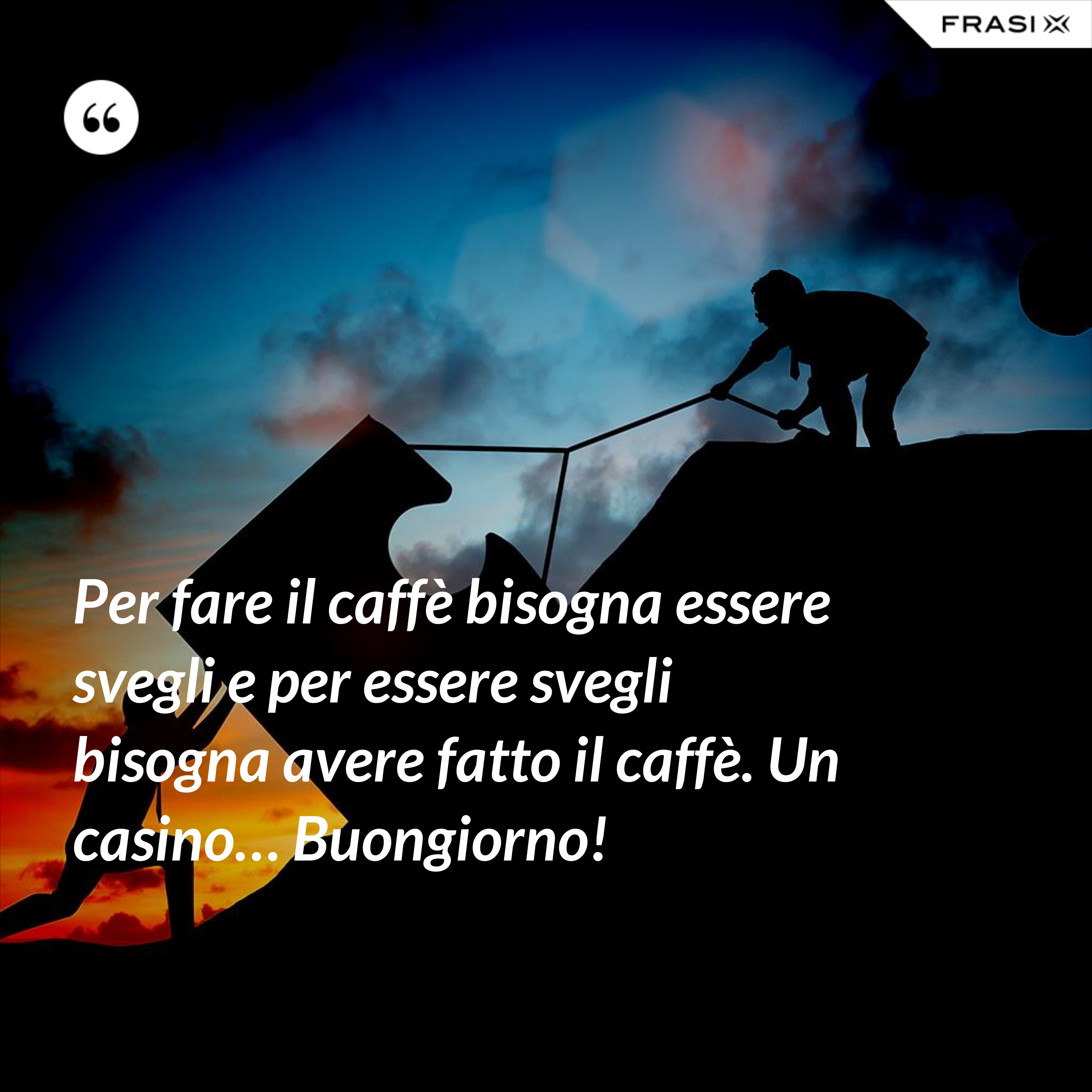 Per fare il caffè bisogna essere svegli e per essere svegli bisogna avere fatto il caffè. Un casino… Buongiorno! - Anonimo
