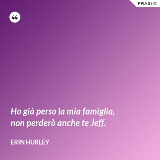 Ho già perso la mia famiglia, non perderò anche te Jeff. - Erin Hurley