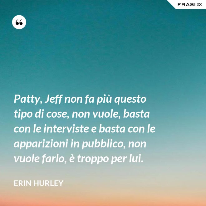 Patty, Jeff non fa più questo tipo di cose, non vuole, basta con le interviste e basta con le apparizioni in pubblico, non vuole farlo, è troppo per lui. - Erin Hurley