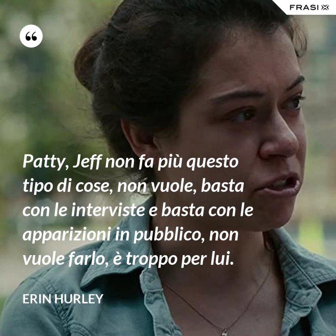 Patty, Jeff non fa più questo tipo di cose, non vuole, basta con le interviste e basta con le apparizioni in pubblico, non vuole farlo, è troppo per lui. - Erin Hurley